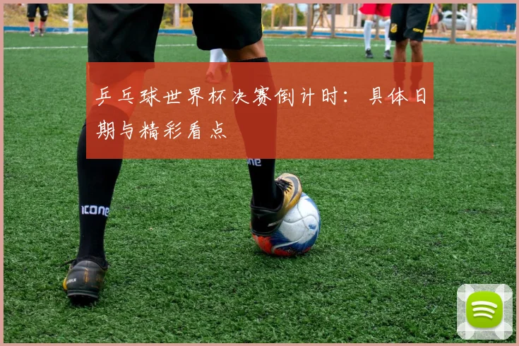 乒乓球世界杯决赛倒计时：具体日期与精彩看点