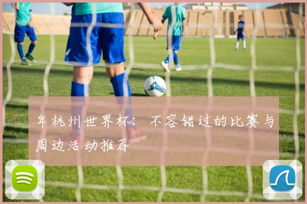 年杭州世界杯：不容错过的比赛与周边活动推荐