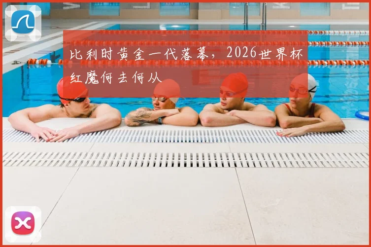 比利时黄金一代落幕，2026世界杯红魔何去何从