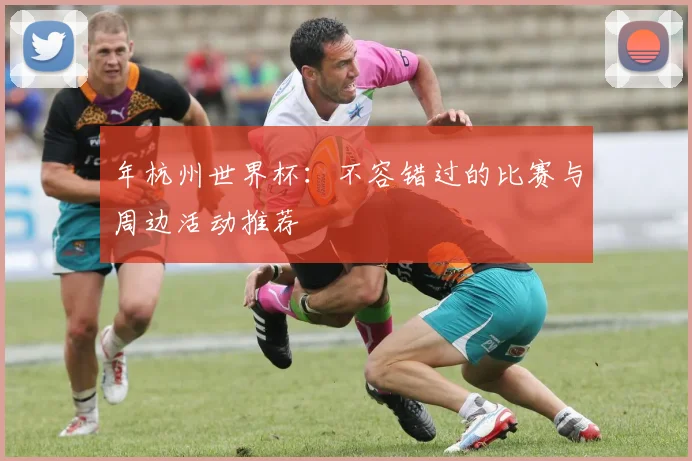 年杭州世界杯:不容错过的比赛与周边活动推荐