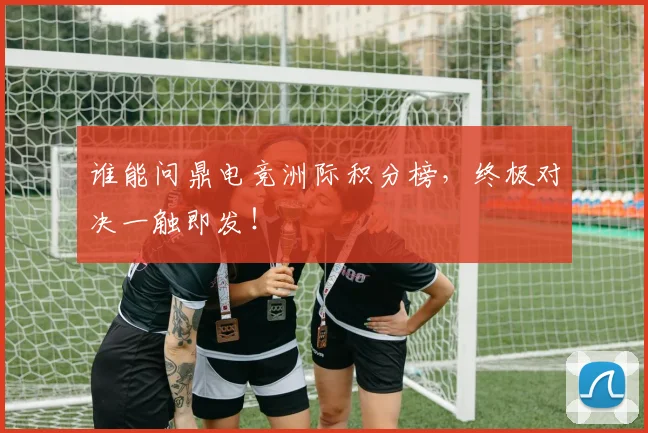 谁能问鼎电竞洲际积分榜,终极对决一触即发!