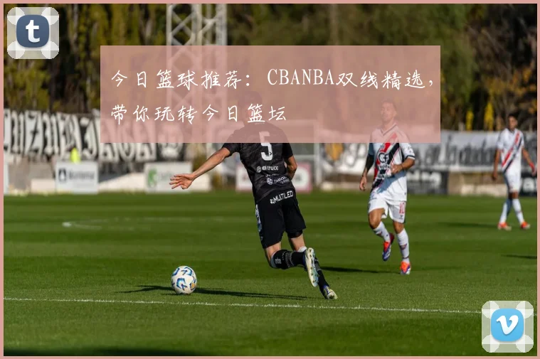 今日篮球推荐：CBANBA双线精选，带你玩转今日篮坛