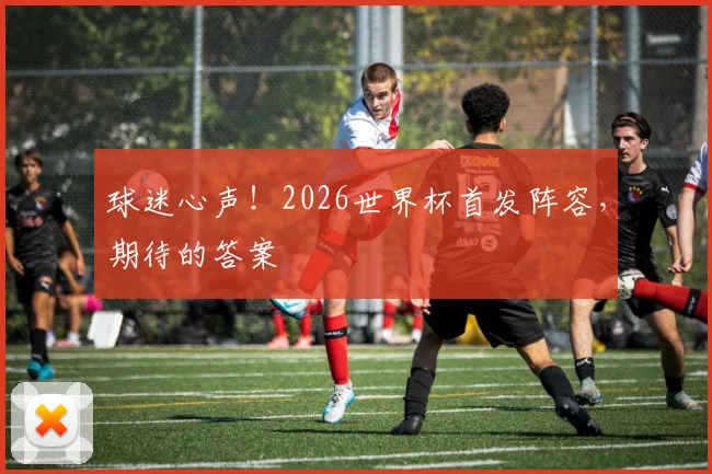 球迷心声！2026世界杯首发阵容，期待的答案