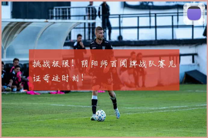挑战极限!阴阳师百闻牌战队赛见证奇迹时刻!