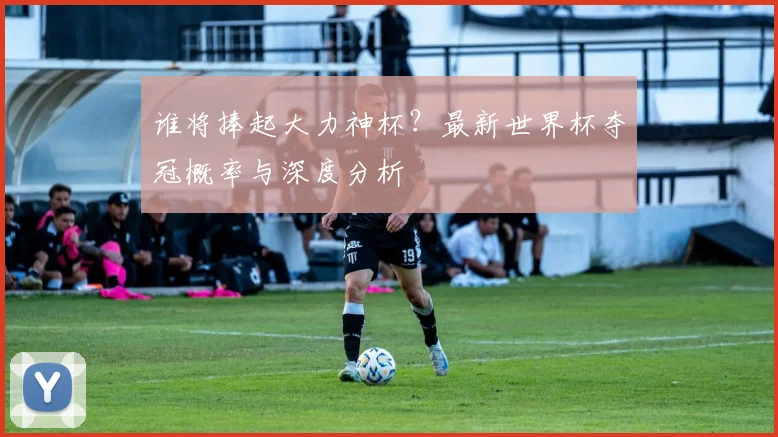 谁将捧起大力神杯？最新世界杯夺冠概率与深度分析