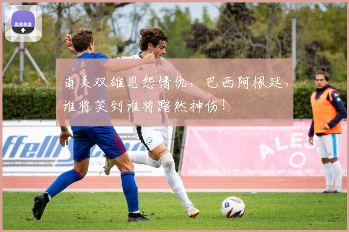 南美双雄恩怨情仇,巴西阿根廷,谁将笑到谁将黯然神伤!