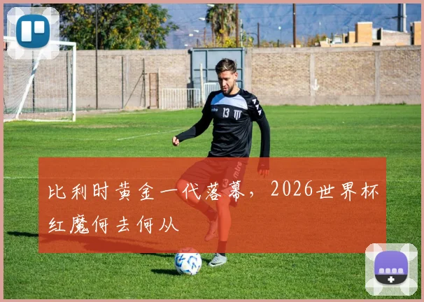 比利时黄金一代落幕,2026世界杯红魔何去何从