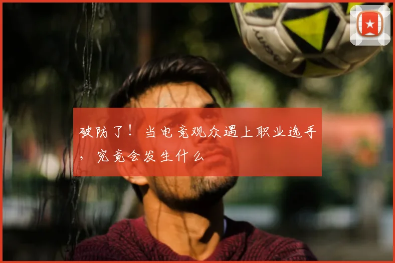 破防了!当电竞观众遇上职业选手,究竟会发生什么